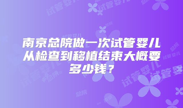 南京总院做一次试管婴儿从检查到移植结束大概要多少钱？