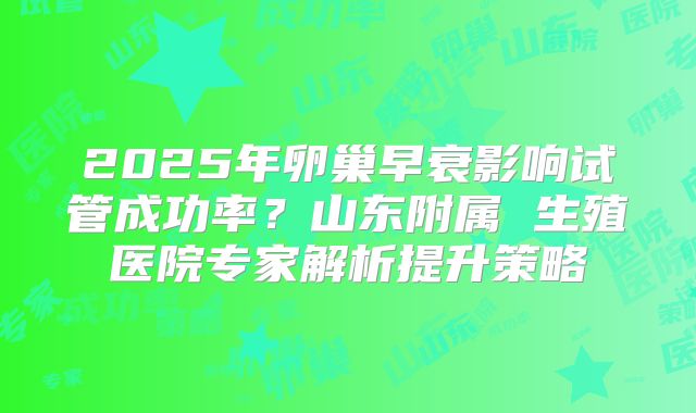 2025年卵巢早衰影响试管成功率？山东附属 生殖医院专家解析提升策略