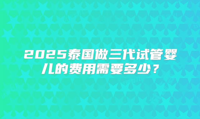 2025泰国做三代试管婴儿的费用需要多少？