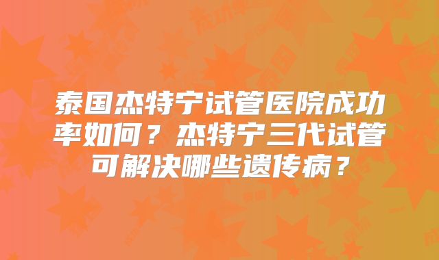 泰国杰特宁试管医院成功率如何?杰特宁三代试管可解决哪些遗传病?
