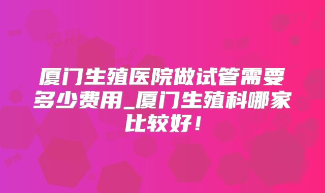 厦门生殖医院做试管需要多少费用_厦门生殖科哪家比较好!