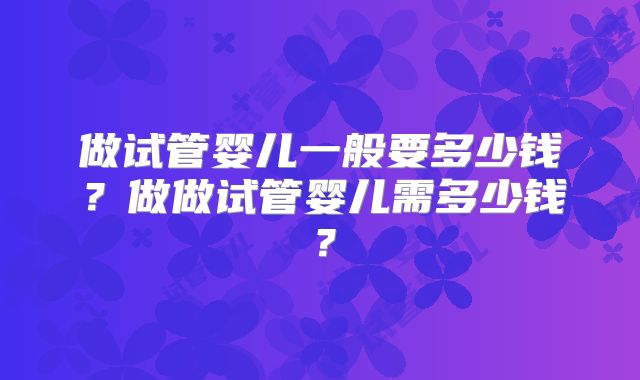 做试管婴儿一般要多少钱？做做试管婴儿需多少钱？