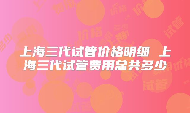 上海三代试管价格明细 上海三代试管费用总共多少
