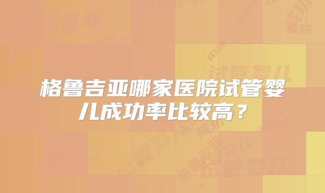 格鲁吉亚哪家医院试管婴儿成功率比较高？