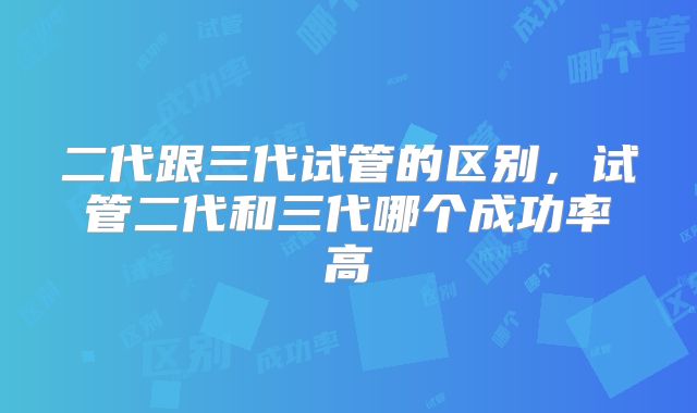 二代跟三代试管的区别,试管二代和三代哪个成功率高