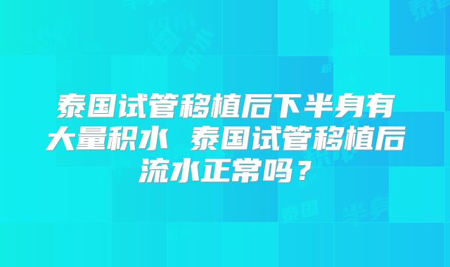 泰国试管移植后下半身有大量积水 泰国试管移植后流水正常吗？