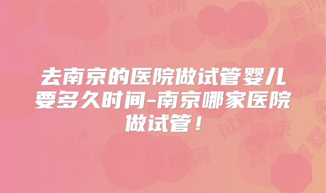 去南京的医院做试管婴儿要多久时间-南京哪家医院做试管!