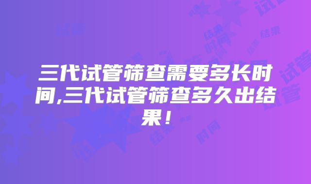 三代试管筛查需要多长时间,三代试管筛查多久出结果!