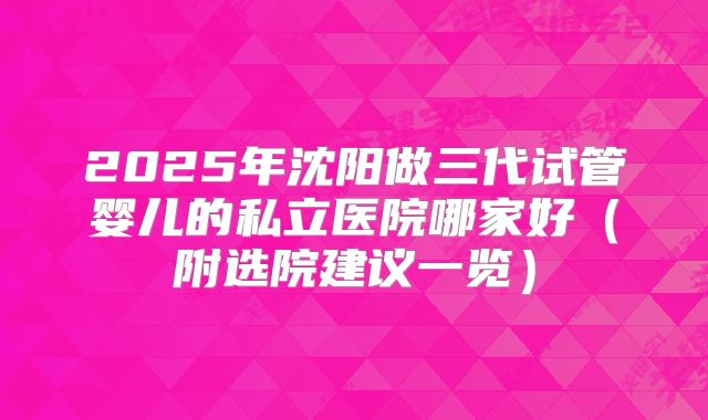 2025年沈阳做三代试管婴儿的私立医院哪家好（附选院建议一览）
