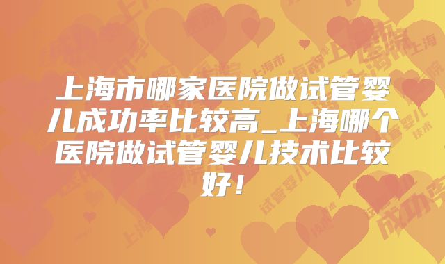 上海市哪家医院做试管婴儿成功率比较高_上海哪个医院做试管婴儿技术比较好！