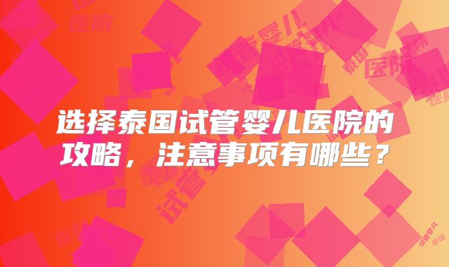 选择泰国试管婴儿医院的攻略，注意事项有哪些？