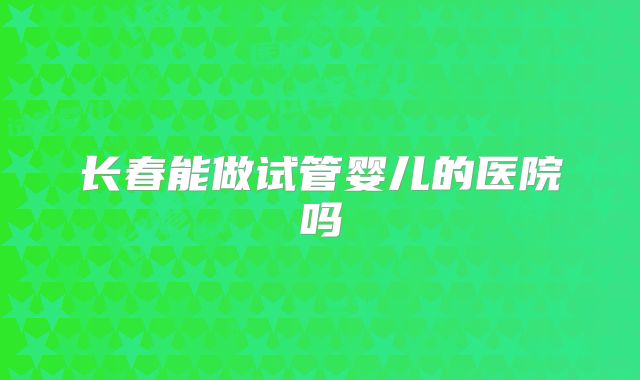 长春能做试管婴儿的医院吗
