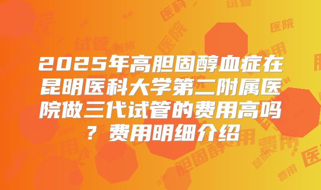 2025年高胆固醇血症在昆明医科大学第二附属医院做三代试管的费用高吗？费用明细介绍