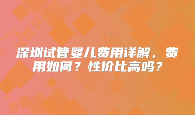 深圳试管婴儿费用详解，费用如何？性价比高吗？