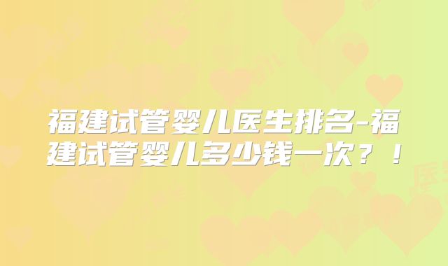 福建试管婴儿医生排名-福建试管婴儿多少钱一次?!