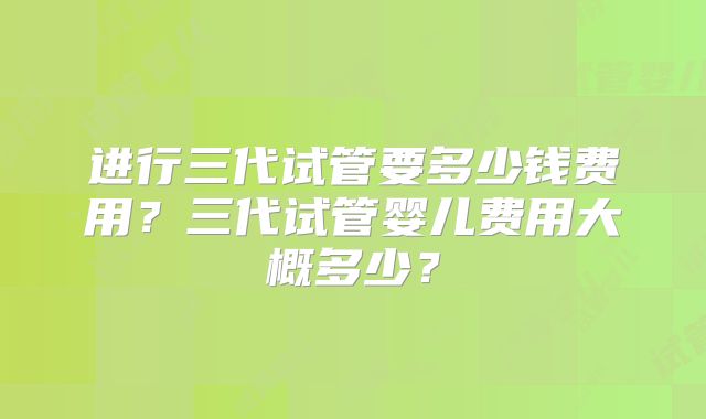 进行三代试管要多少钱费用？三代试管婴儿费用大概多少？