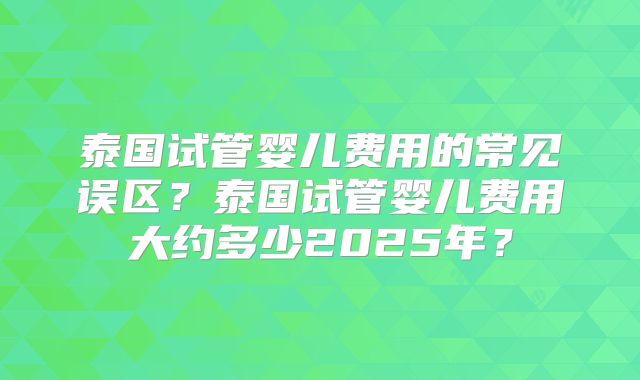 泰国试管婴儿费用的常见误区？泰国试管婴儿费用大约多少2025年？