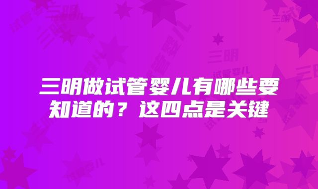 三明做试管婴儿有哪些要知道的？这四点是关键