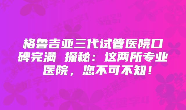 格鲁吉亚三代试管医院口碑完满 探秘:这两所专业 医院,您不可不知!