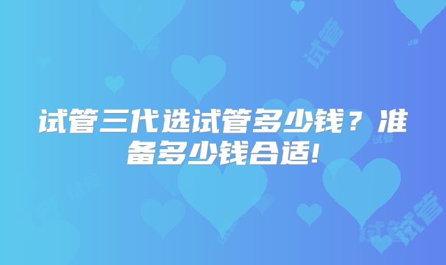 试管三代选试管多少钱？准备多少钱合适!