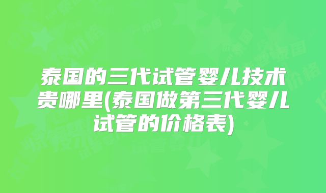 泰国的三代试管婴儿技术贵哪里(泰国做第三代婴儿试管的价格表)