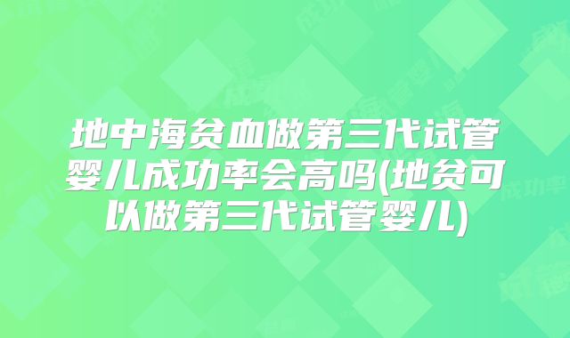 地中海贫血做第三代试管婴儿成功率会高吗(地贫可以做第三代试管婴儿)