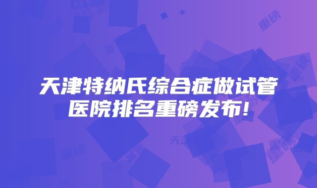 天津特纳氏综合症做试管医院排名重磅发布!