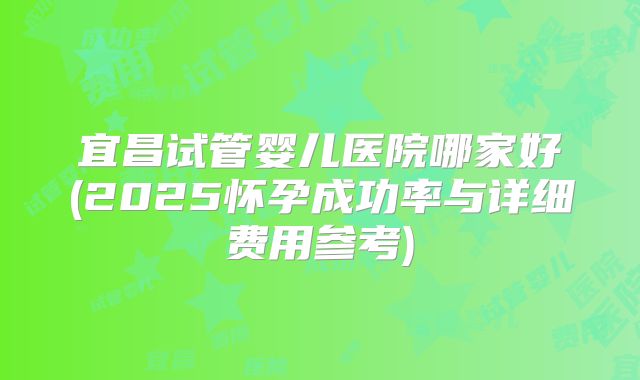 宜昌试管婴儿医院哪家好(2025怀孕成功率与详细费用参考)
