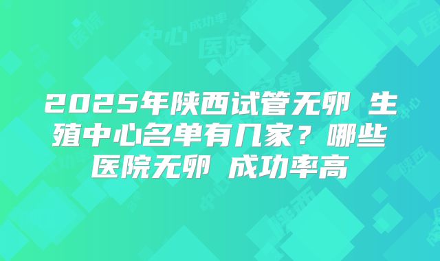 2025年陕西试管无卵�生殖中心名单有几家？哪些医院无卵�成功率高