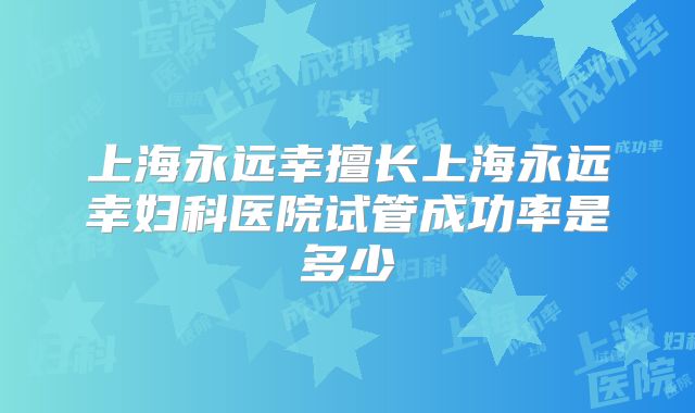 上海永远幸擅长上海永远幸妇科医院试管成功率是多少