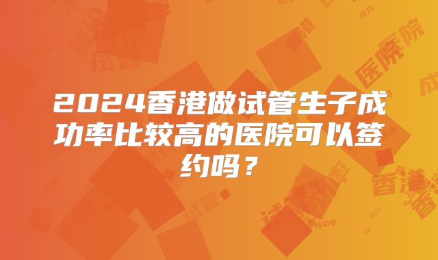 2024香港做试管生子成功率比较高的医院可以签约吗？