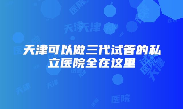 天津可以做三代试管的私立医院全在这里