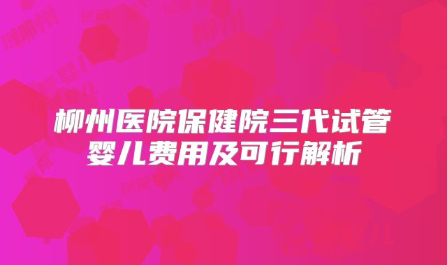 柳州医院保健院三代试管婴儿费用及可行解析