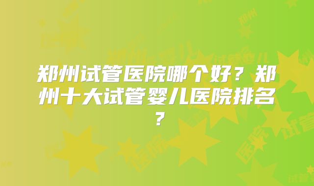 郑州试管医院哪个好?郑州十大试管婴儿医院排名?