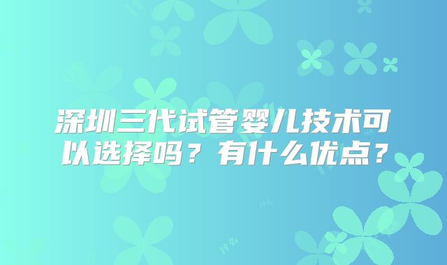 深圳三代试管婴儿技术可以选择吗？有什么优点？