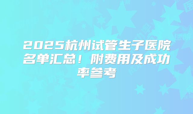 2025杭州试管生子医院名单汇总！附费用及成功率参考