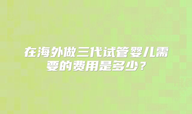 在海外做三代试管婴儿需要的费用是多少?