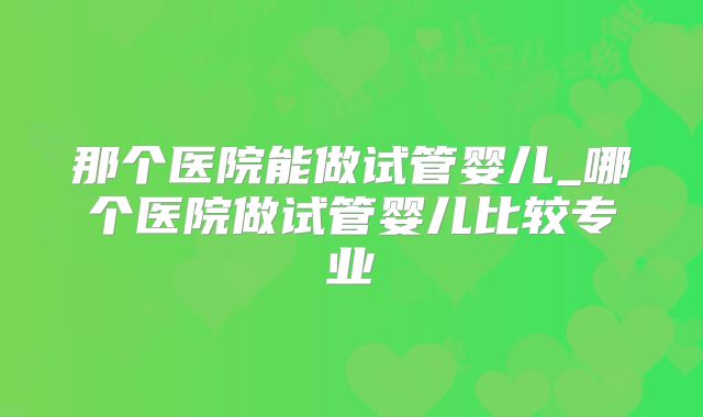 那个医院能做试管婴儿_哪个医院做试管婴儿比较专业