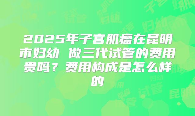 2025年子宫肌瘤在昆明市妇幼 做三代试管的费用贵吗？费用构成是怎么样的
