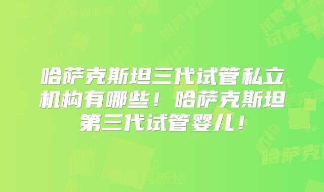 哈萨克斯坦三代试管私立机构有哪些！哈萨克斯坦第三代试管婴儿！
