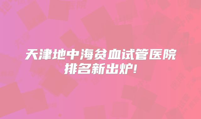 天津地中海贫血试管医院排名新出炉!