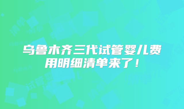 乌鲁木齐三代试管婴儿费用明细清单来了！