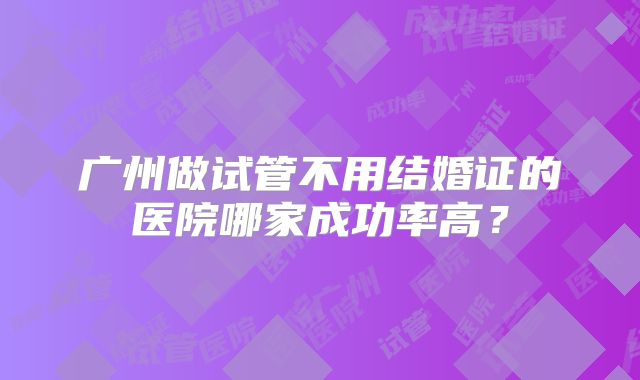 广州做试管不用结婚证的医院哪家成功率高?