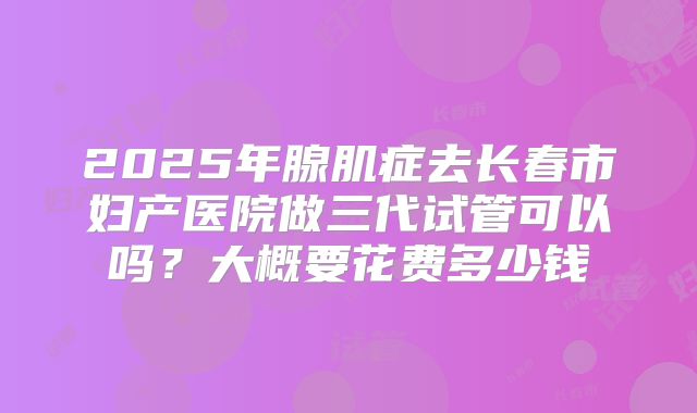 2025年腺肌症去长春市妇产医院做三代试管可以吗?大概要花费多少钱
