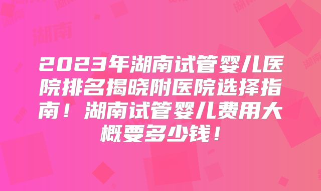 2023年湖南试管婴儿医院排名揭晓附医院选择指南!湖南试管婴儿费用大概要多少钱!