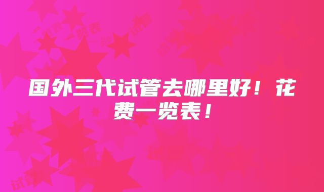 国外三代试管去哪里好!花费一览表!