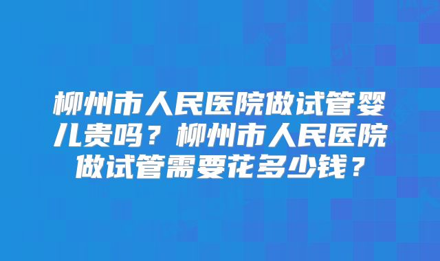 柳州市人民医院做试管婴儿贵吗?柳州市人民医院做试管需要花多少钱?
