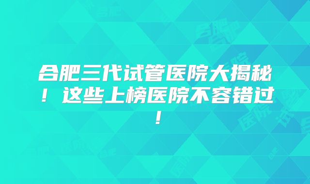 合肥三代试管医院大揭秘！这些上榜医院不容错过！