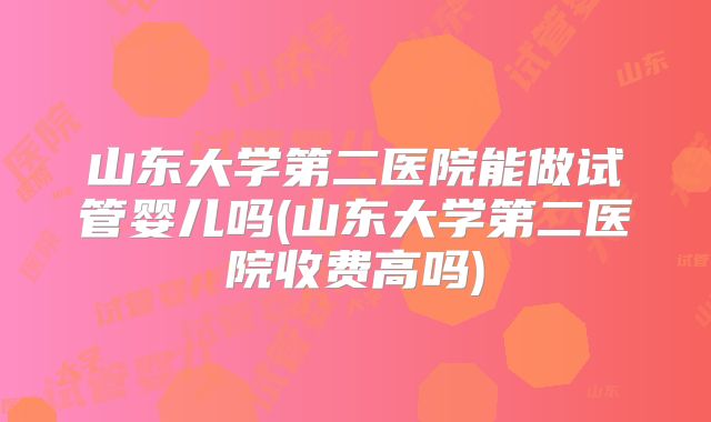 山东大学第二医院能做试管婴儿吗(山东大学第二医院收费高吗)