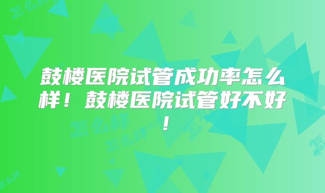 鼓楼医院试管成功率怎么样!鼓楼医院试管好不好!
